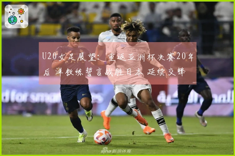 U20女足展望：重返亚洲杯决赛20年后 洋教练誓言战胜日本 延续交锋不胜纪录