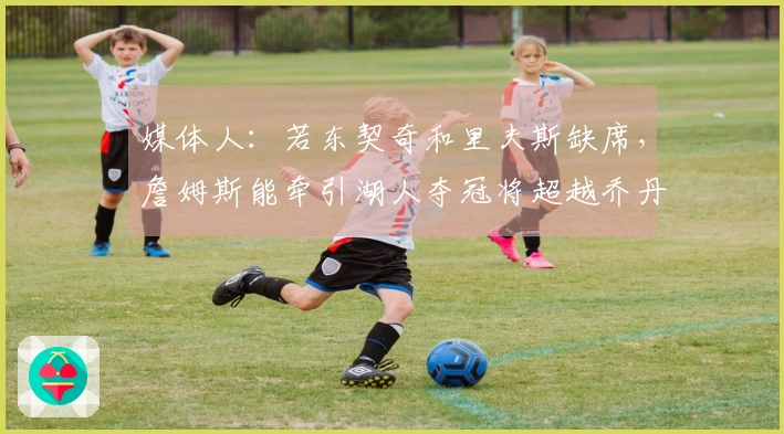 媒体人：若东契奇和里夫斯缺席，詹姆斯能牵引湖人夺冠将超越乔丹