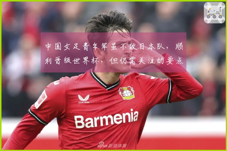 中国女足青年军虽不敌日本队，顺利晋级世界杯，但仍需关注的要点