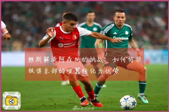 赖斯解读阿森纳的挑战：如何将顶级俱乐部的喧嚣转化为优势