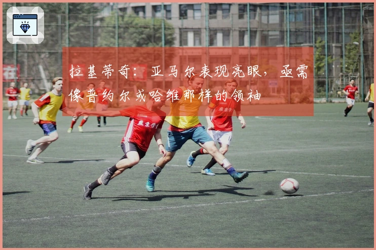 拉基蒂奇：亚马尔表现亮眼，亟需像普约尔或哈维那样的领袖