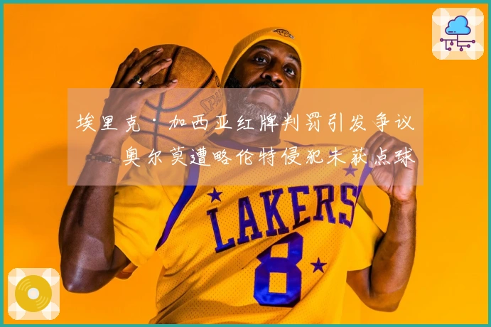 埃里克·加西亚红牌判罚引发争议，奥尔莫遭略伦特侵犯未获点球