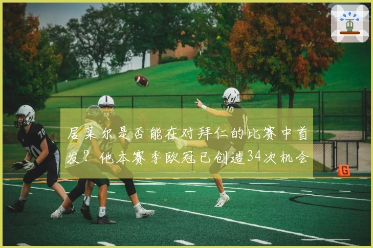 居莱尔是否能在对拜仁的比赛中首发？他本赛季欧冠已创造34次机会，排名同期第一。