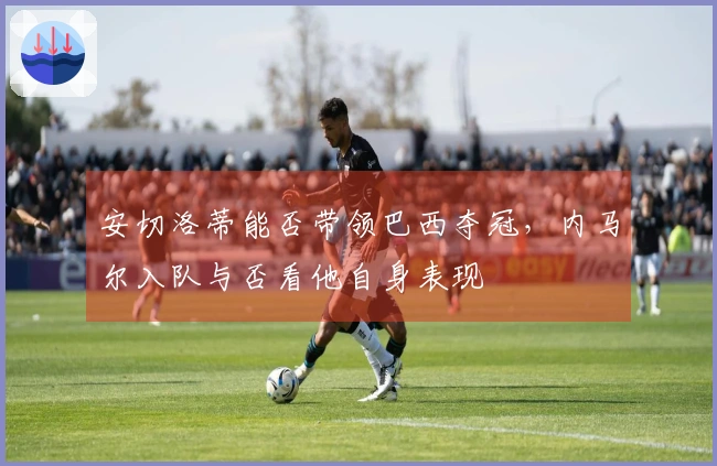 安切洛蒂能否带领巴西夺冠，内马尔入队与否看他自身表现