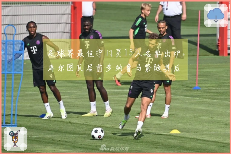 足球界最佳守门员15人名单出炉，库尔图瓦居首多纳鲁马紧随其后