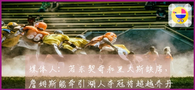 媒体人：若东契奇和里夫斯缺席，詹姆斯能牵引湖人夺冠将超越乔丹