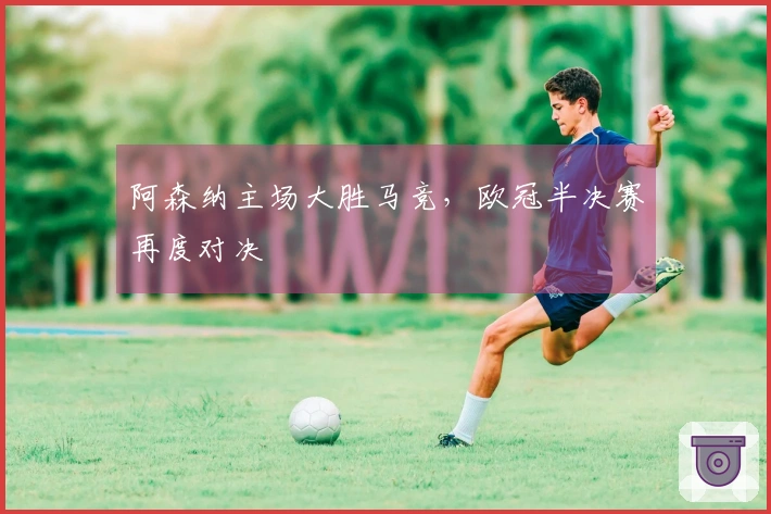 阿森纳主场大胜马竞，欧冠半决赛再度对决