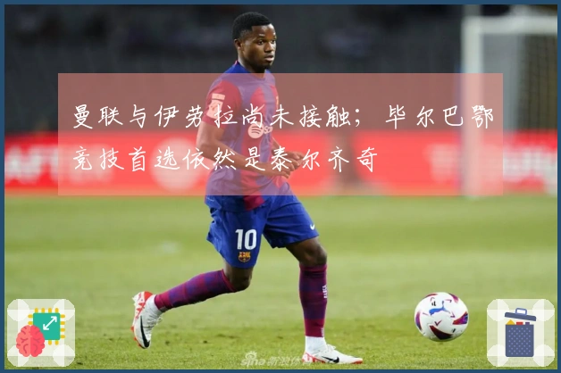 曼联与伊劳拉尚未接触；毕尔巴鄂竞技首选依然是泰尔齐奇