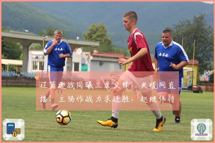 辽篮迎战同曦三度交锋，央视网直播！主场作战力求连胜，赵继伟待调休。