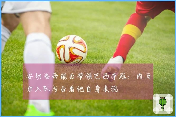安切洛蒂能否带领巴西夺冠，内马尔入队与否看他自身表现