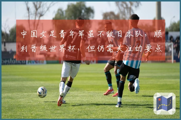 中国女足青年军虽不敌日本队，顺利晋级世界杯，但仍需关注的要点
