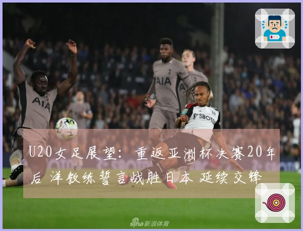 U20女足展望：重返亚洲杯决赛20年后 洋教练誓言战胜日本 延续交锋不胜纪录