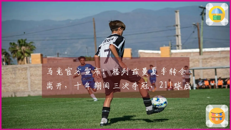 马竞官方宣布：格列兹曼夏季转会离开，十年期间三次夺冠，211球成为队史最佳射手
