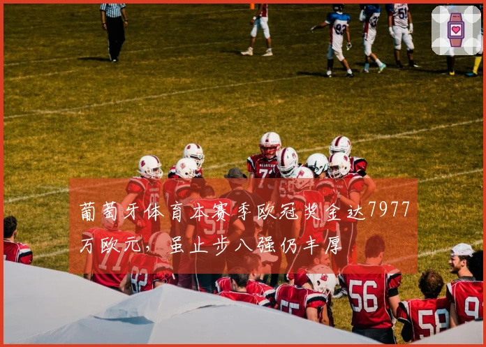 葡萄牙体育本赛季欧冠奖金达7977万欧元，虽止步八强仍丰厚