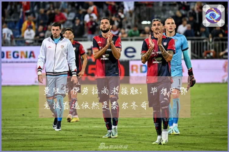 曼联与伊劳拉尚未接触；毕尔巴鄂竞技首选依然是泰尔齐奇